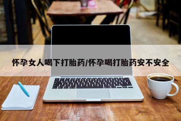 流产药微信怀孕女人喝下打胎药/怀孕喝打胎药安不安全