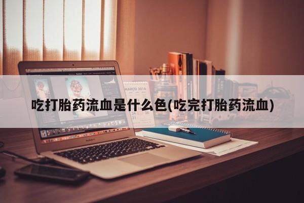 流产药微信吃打胎药流血是什么色(吃完打胎药流血)