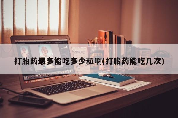 流产药微信打胎药最多能吃多少粒啊(打胎药能吃几次)