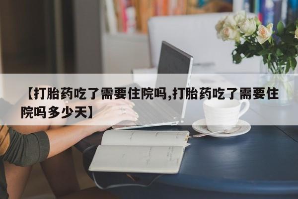 流产药微信【打胎药吃了需要住院吗,打胎药吃了需要住院吗多少天】