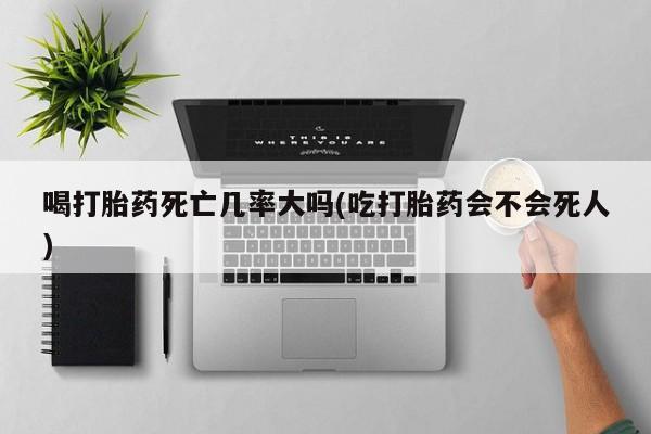流产药微信喝打胎药死亡几率大吗(吃打胎药会不会死人)