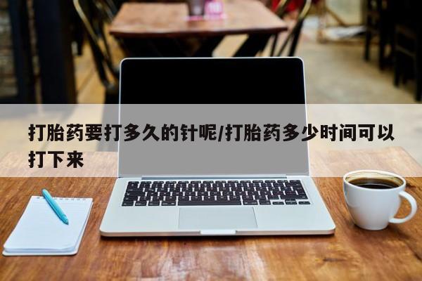 流产药微信打胎药要打多久的针呢/打胎药多少时间可以打下来