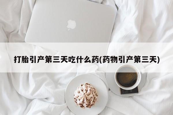 流产药微信打胎引产第三天吃什么药(药物引产第三天)