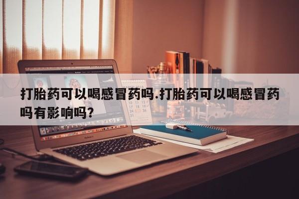 流产药微信打胎药可以喝感冒药吗.打胎药可以喝感冒药吗有影响吗？