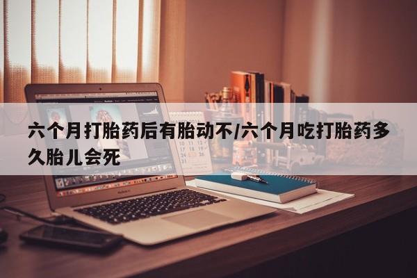 流产药微信六个月打胎药后有胎动不/六个月吃打胎药多久胎儿会死
