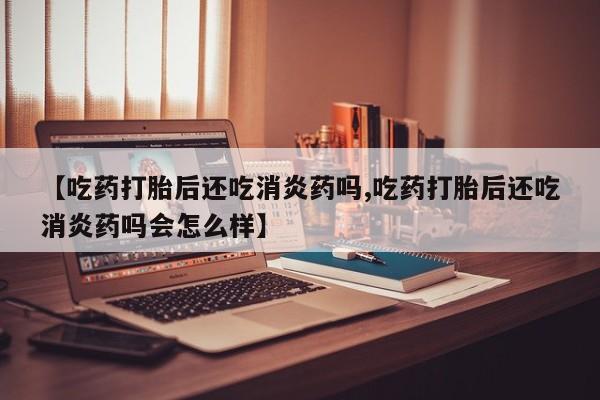 流产药微信【吃药打胎后还吃消炎药吗,吃药打胎后还吃消炎药吗会怎么样】