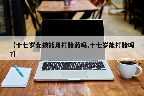 流产药微信【十七岁女孩能用打胎药吗,十七岁能打胎吗?】
