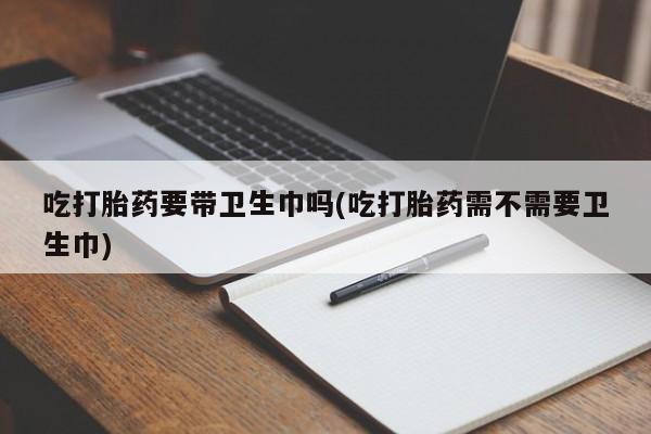 流产药微信吃打胎药要带卫生巾吗(吃打胎药需不需要卫生巾)