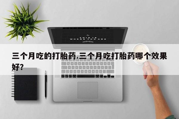 流产药微信三个月吃的打胎药.三个月吃打胎药哪个效果好？