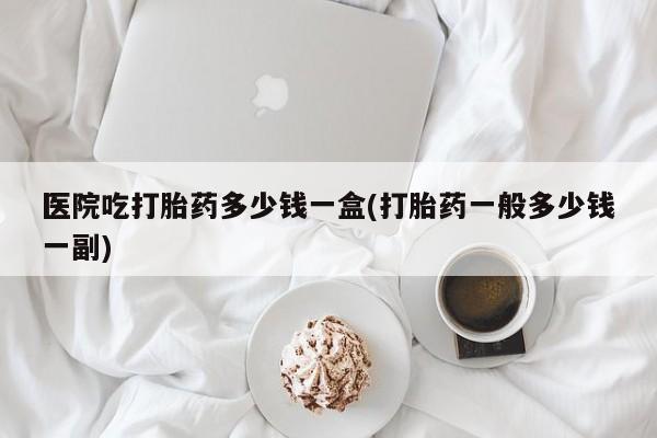 流产药微信医院吃打胎药多少钱一盒(打胎药一般多少钱一副)