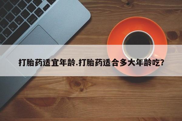 流产药微信打胎药适宜年龄.打胎药适合多大年龄吃？
