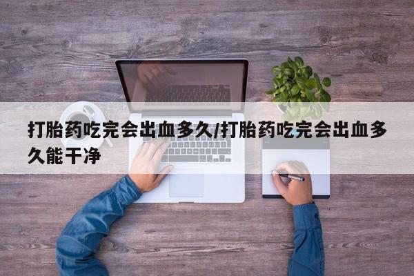 流产药微信打胎药吃完会出血多久/打胎药吃完会出血多久能干净