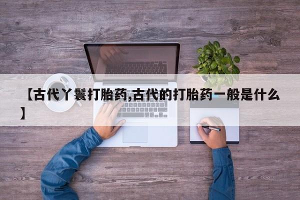 流产药微信【古代丫鬟打胎药,古代的打胎药一般是什么】
