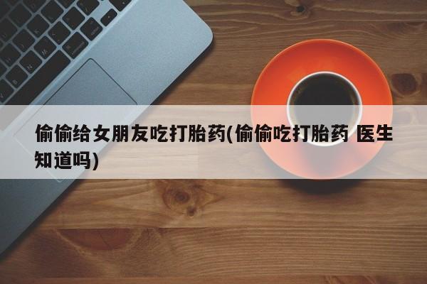 流产药微信偷偷给女朋友吃打胎药(偷偷吃打胎药 医生知道吗)