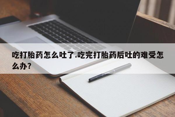 流产药微信吃打胎药怎么吐了.吃完打胎药后吐的难受怎么办？