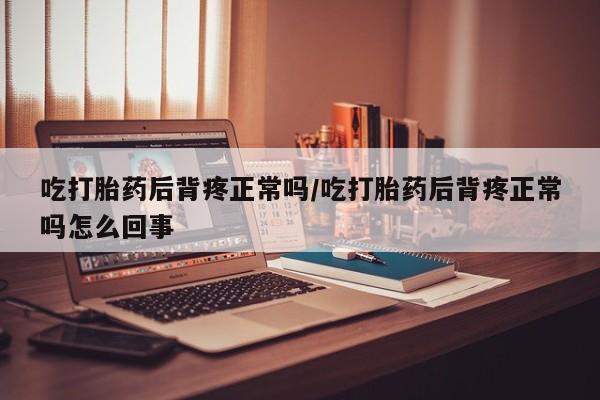 流产药微信吃打胎药后背疼正常吗/吃打胎药后背疼正常吗怎么回事