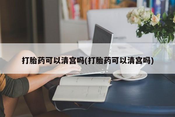 流产药微信打胎药可以清宫吗(打胎药可以清宫吗)