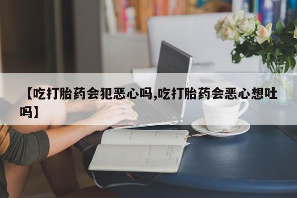 流产药微信【吃打胎药会犯恶心吗,吃打胎药会恶心想吐吗】