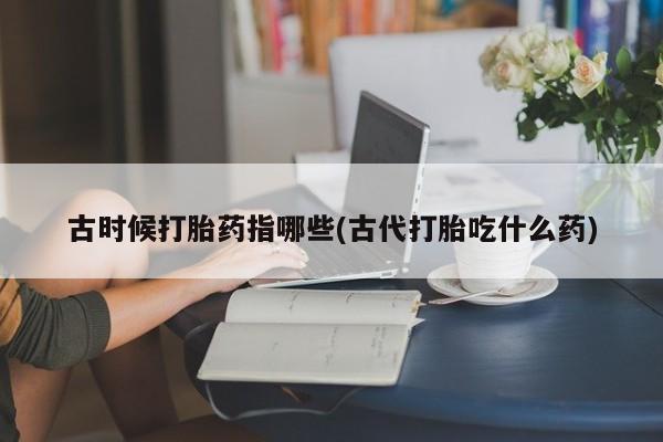 流产药微信古时候打胎药指哪些(古代打胎吃什么药)