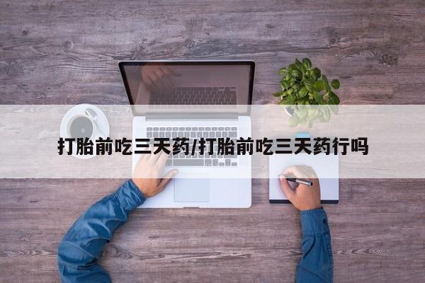 流产药微信打胎前吃三天药/打胎前吃三天药行吗