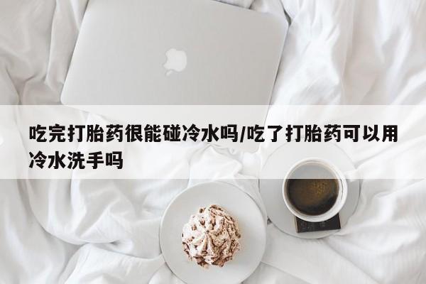 流产药微信吃完打胎药很能碰冷水吗/吃了打胎药可以用冷水洗手吗