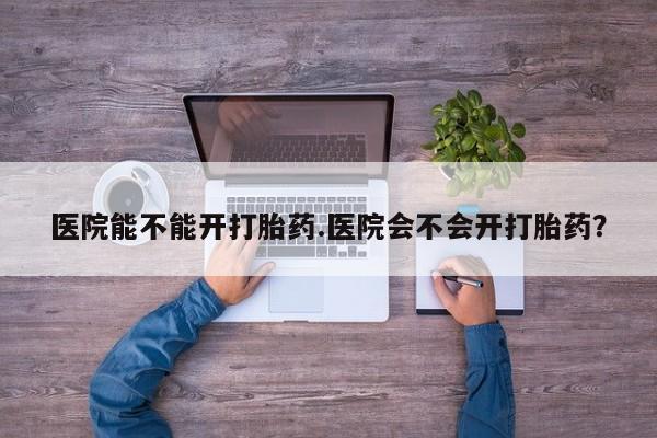 流产药微信医院能不能开打胎药.医院会不会开打胎药？