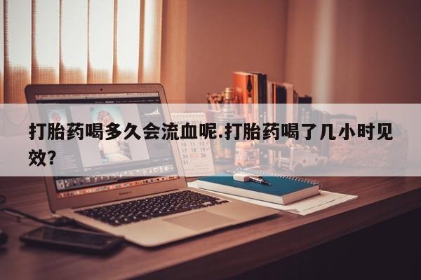 流产药微信打胎药喝多久会流血呢.打胎药喝了几小时见效？