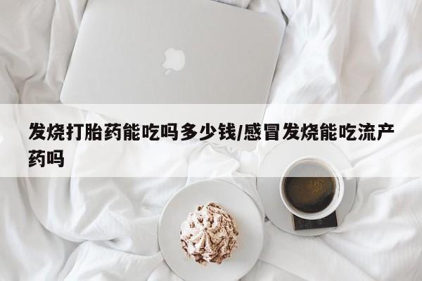 流产药微信发烧打胎药能吃吗多少钱/感冒发烧能吃流产药吗