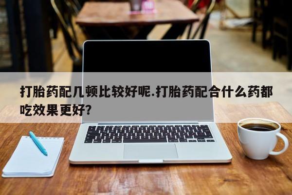 流产药微信打胎药配几顿比较好呢.打胎药配合什么药都吃效果更好？