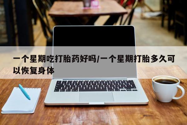 流产药微信一个星期吃打胎药好吗/一个星期打胎多久可以恢复身体