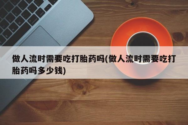 流产药微信做人流时需要吃打胎药吗(做人流时需要吃打胎药吗多少钱)