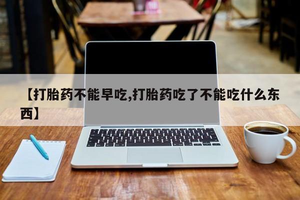 流产药微信【打胎药不能早吃,打胎药吃了不能吃什么东西】