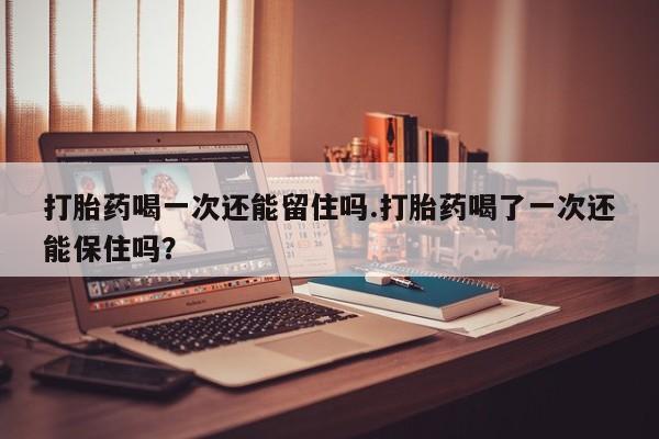 流产药微信打胎药喝一次还能留住吗.打胎药喝了一次还能保住吗？