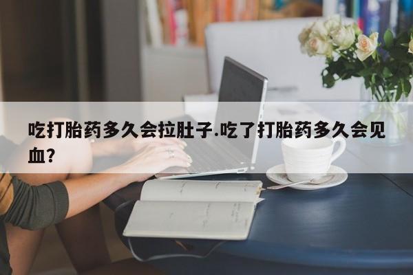流产药微信吃打胎药多久会拉肚子.吃了打胎药多久会见血？
