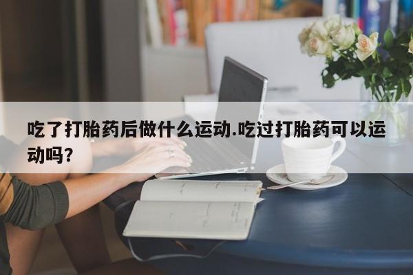 流产药微信吃了打胎药后做什么运动.吃过打胎药可以运动吗？