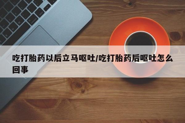 流产药微信吃打胎药以后立马呕吐/吃打胎药后呕吐怎么回事