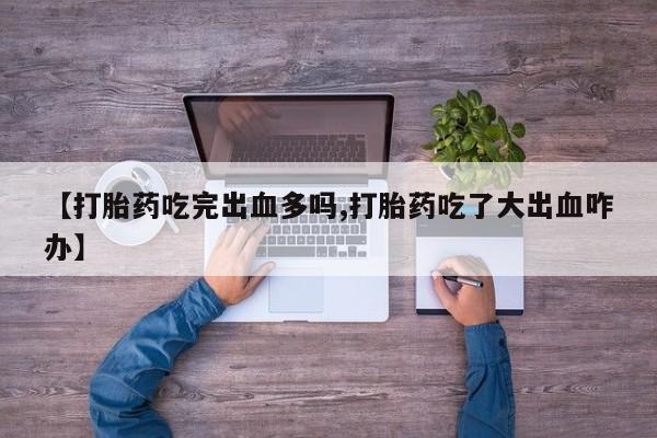流产药微信【打胎药吃完出血多吗,打胎药吃了大出血咋办】