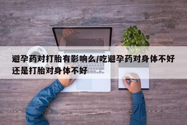流产药微信避孕药对打胎有影响么/吃避孕药对身体不好还是打胎对身体不好