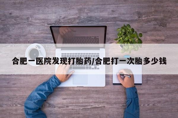 流产药微信合肥一医院发现打胎药/合肥打一次胎多少钱