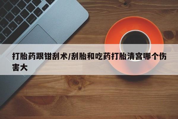 流产药微信打胎药跟钳刮术/刮胎和吃药打胎清宫哪个伤害大