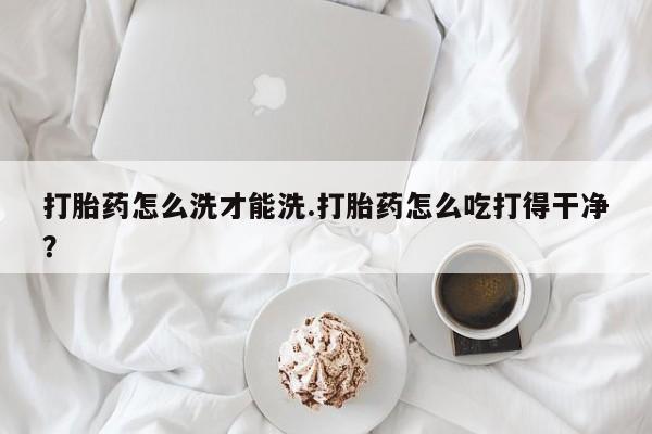 流产药微信打胎药怎么洗才能洗.打胎药怎么吃打得干净？