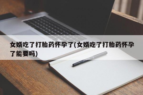 流产药微信女婿吃了打胎药怀孕了(女婿吃了打胎药怀孕了能要吗)