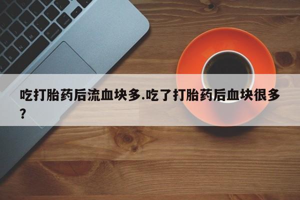流产药微信吃打胎药后流血块多.吃了打胎药后血块很多？