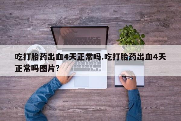 流产药微信吃打胎药出血4天正常吗.吃打胎药出血4天正常吗图片？