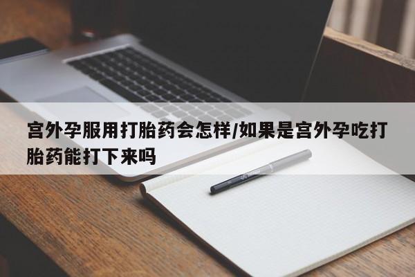 流产药微信宫外孕服用打胎药会怎样/如果是宫外孕吃打胎药能打下来吗